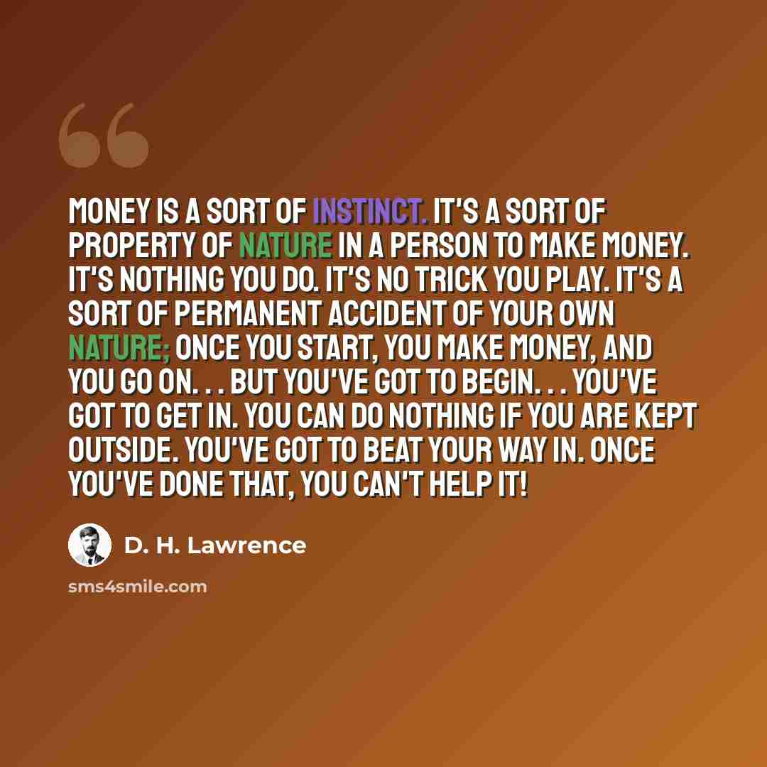 “Money is a sort of instinct. It's a sort of property of nature in a person to make money. It's nothing you do. It's no trick you play. It's a sort of permanent accident of your own nature; once you start, you make money, and you go on. . . But you've got to begin. . . You've got to get in. You can…” quote by D. H. Lawrence