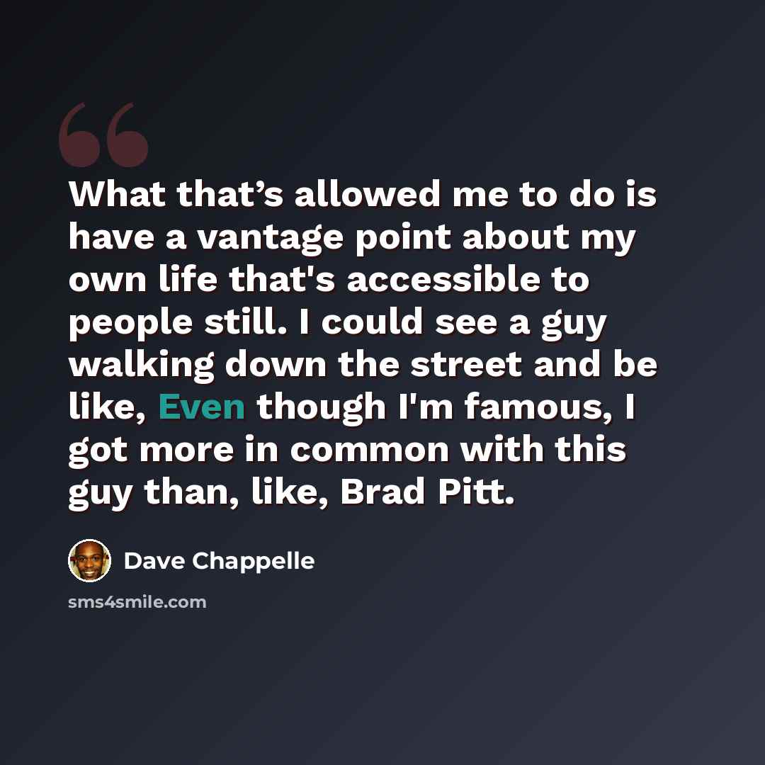 “What that’s allowed me to do is have a vantage point about my own life that's accessible to people still. I could see a guy walking down the street and be like, Even though I'm famous, I got more in common with this guy than, like, Brad Pitt.” quote by Dave Chappelle