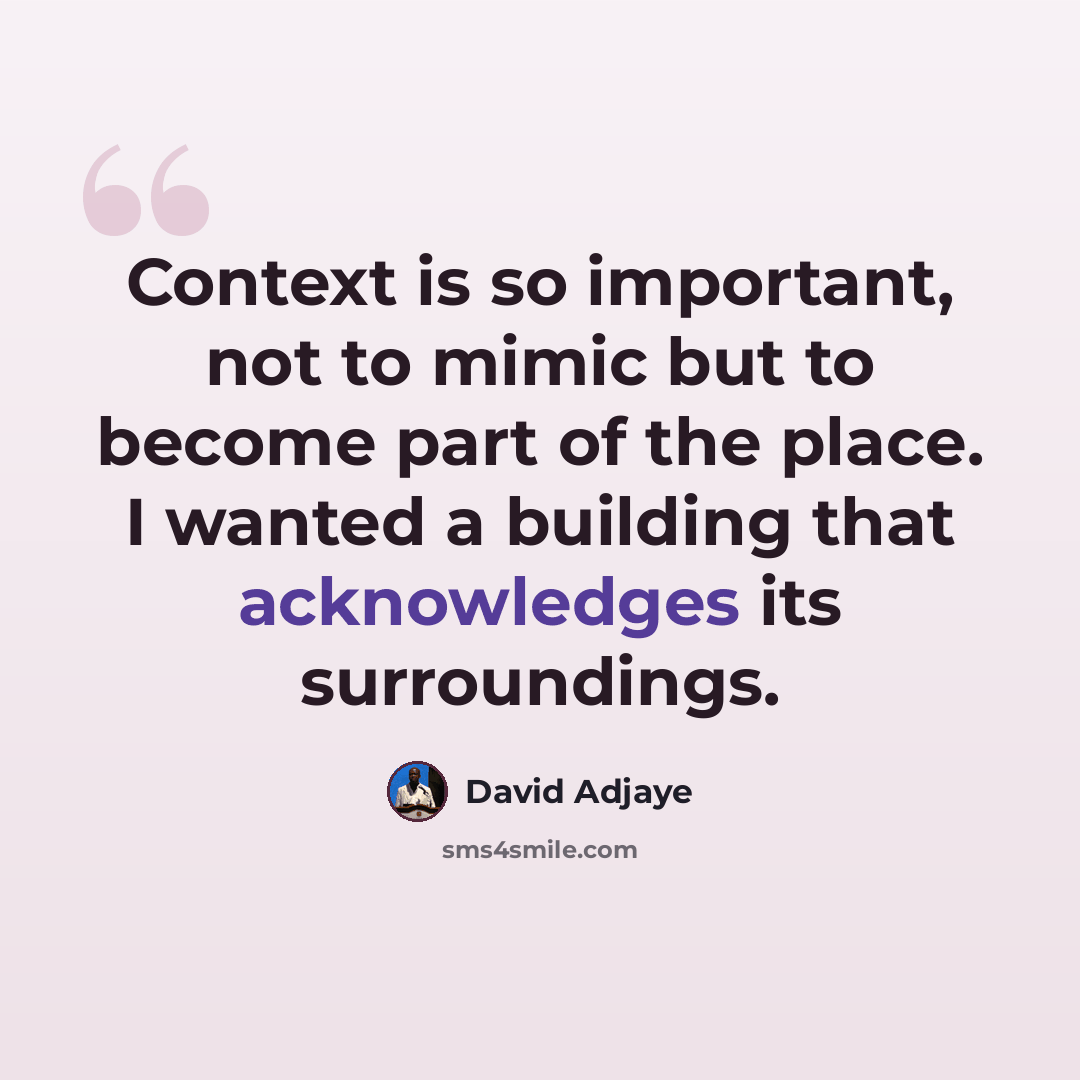 “Context is so important, not to mimic but to become part of the place. I wanted a building that acknowledges its surroundings.” quote by David Adjaye
