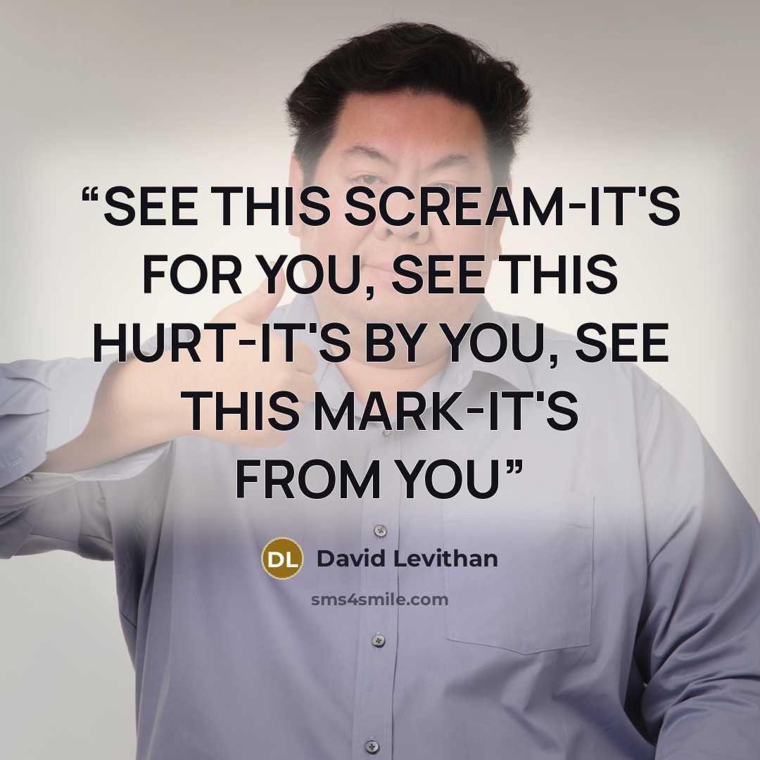 “SEE THIS SCREAM-IT'S FOR YOU, SEE THIS HURT-IT'S BY YOU, SEE THIS MARK-IT'S FROM YOU” quote by David Levithan
