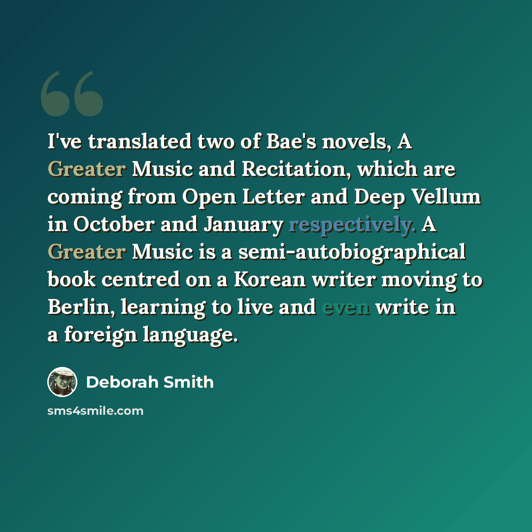 “I've translated two of Bae's novels, A Greater Music and Recitation, which are coming from Open Letter and Deep Vellum in October and January respectively. A Greater Music is a semi-autobiographical book centred on a Korean writer moving to Berlin, learning to live and even write in a foreign…” quote by Deborah Smith
