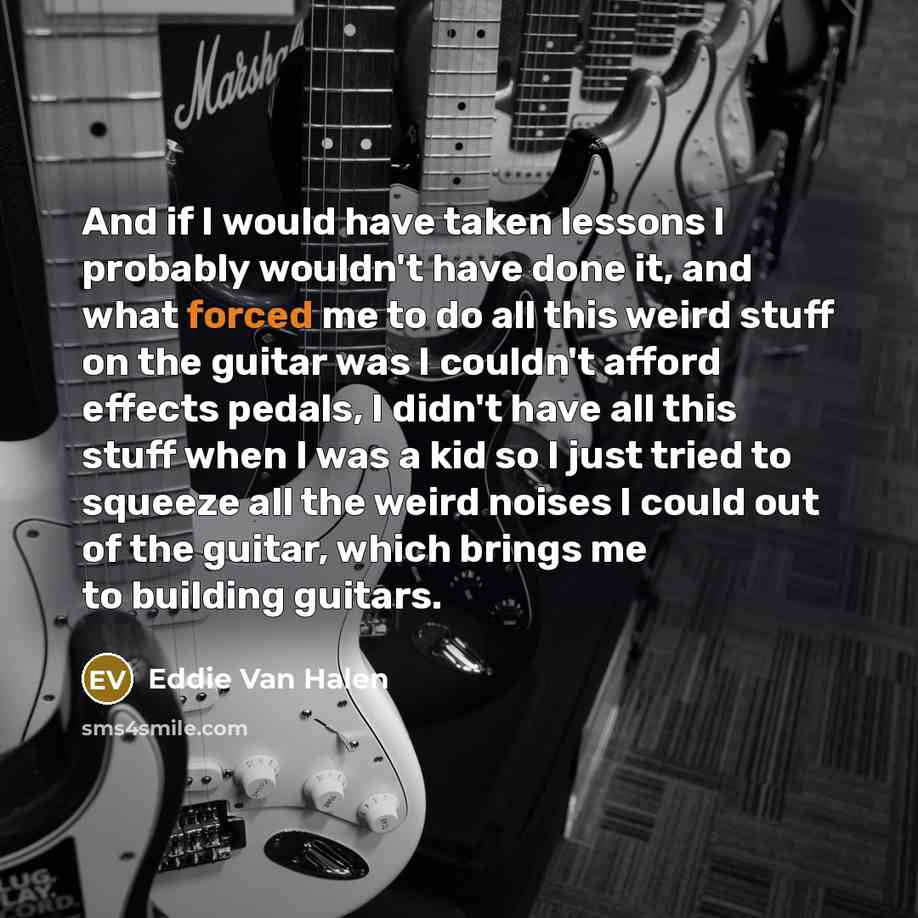 “And if I would have taken lessons I probably wouldn't have done it, and what forced me to do all this weird stuff on the guitar was I couldn't afford effects pedals, I didn't have all this stuff when I was a kid so I just tried to squeeze all the weird noises I could out of the guitar, which…” quote by Eddie Van Halen