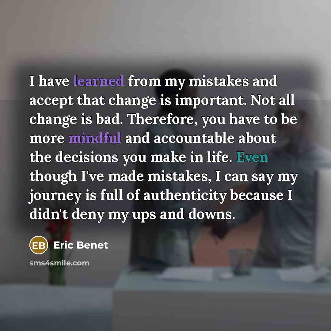 “I have learned from my mistakes and accept that change is important. Not all change is bad. Therefore, you have to be more mindful and accountable about the decisions you make in life. Even though I've made mistakes, I can say my journey is full of authenticity because I didn't deny my ups and…” quote by Eric Benet