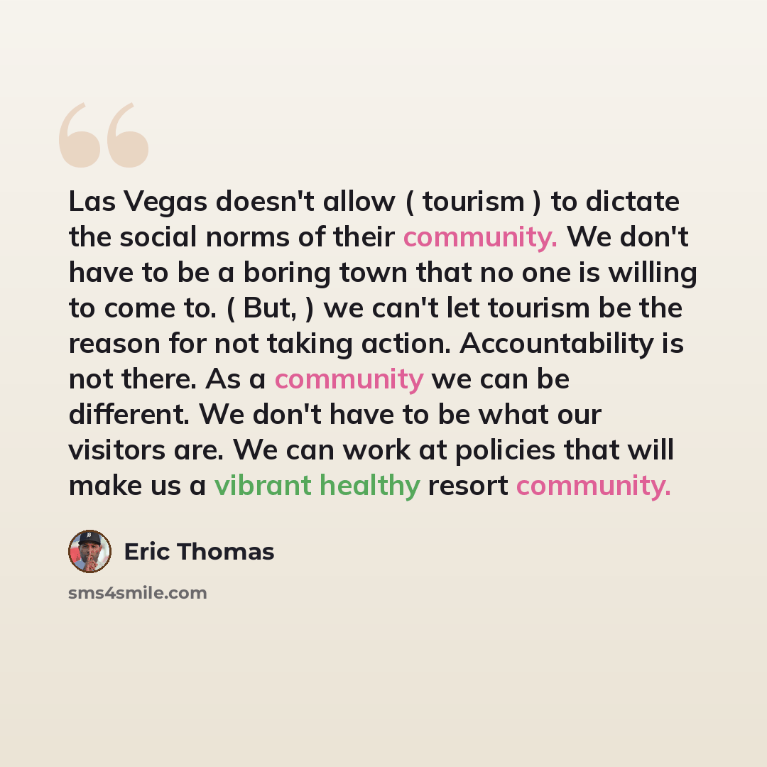 “Las Vegas doesn't allow ( tourism ) to dictate the social norms of their community. We don't have to be a boring town that no one is willing to come to. ( But, ) we can't let tourism be the reason for not taking action. Accountability is not there. As a community we can be different. We don't have…” quote by Eric Thomas