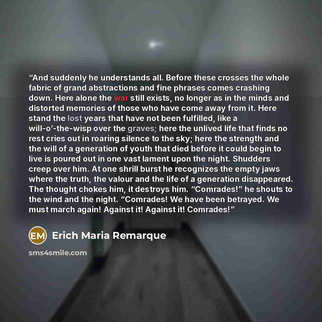 “And suddenly he understands all. Before these crosses the whole fabric of grand abstractions and fine phrases comes crashing down. Here alone the war still exists, no longer as in the minds and distorted memories of those who have come away from it. Here stand the lost years that have not been…” quote by Erich Maria Remarque