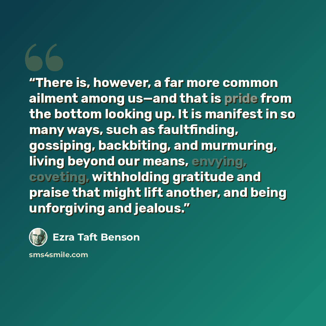 “There is, however, a far more common ailment among us—and that is pride from the bottom looking up. It is manifest in so many ways, such as faultfinding, gossiping, backbiting, and murmuring, living beyond our means, envying, coveting, withholding gratitude and praise that might lift another, and…” quote by Ezra Taft Benson