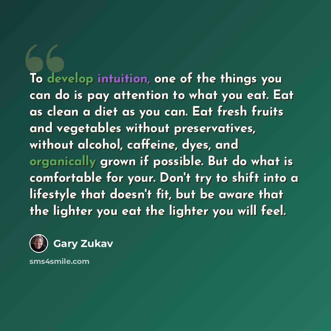 “To develop intuition, one of the things you can do is pay attention to what you eat. Eat as clean a diet as you can. Eat fresh fruits and vegetables without preservatives, without alcohol, caffeine, dyes, and organically grown if possible. But do what is comfortable for your. Don't try to shift…” quote by Gary Zukav