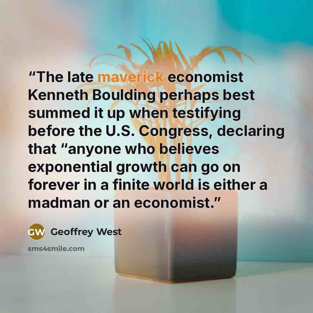 “The late maverick economist Kenneth Boulding perhaps best summed it up when testifying before the U.S. Congress, declaring that “anyone who believes exponential growth can go on forever in a finite world is either a madman or an economist.” quote by Geoffrey West