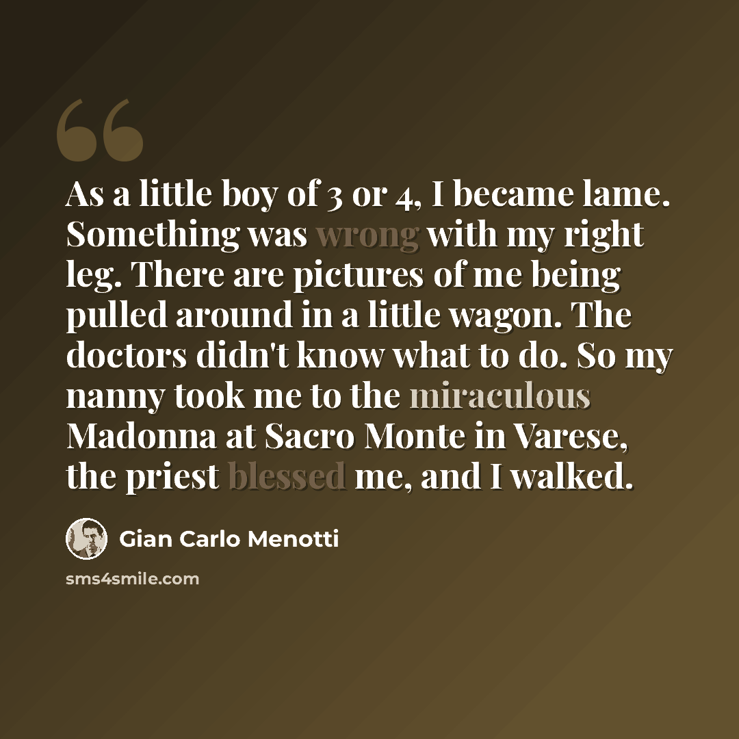 “As a little boy of 3 or 4, I became lame. Something was wrong with my right leg. There are pictures of me being pulled around in a little wagon. The doctors didn't know what to do. So my nanny took me to the miraculous Madonna at Sacro Monte in Varese, the priest blessed me, and I walked.” quote by Gian Carlo Menotti