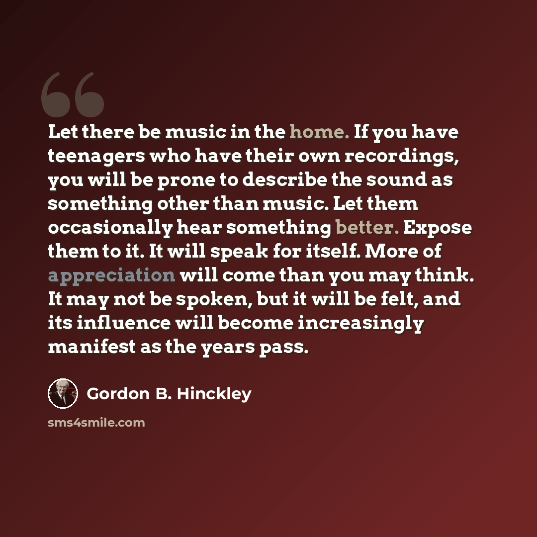 “Let there be music in the home. If you have teenagers who have their own recordings, you will be prone to describe the sound as something other than music. Let them occasionally hear something better. Expose them to it. It will speak for itself. More of appreciation will come than you may think…” quote by Gordon B. Hinckley