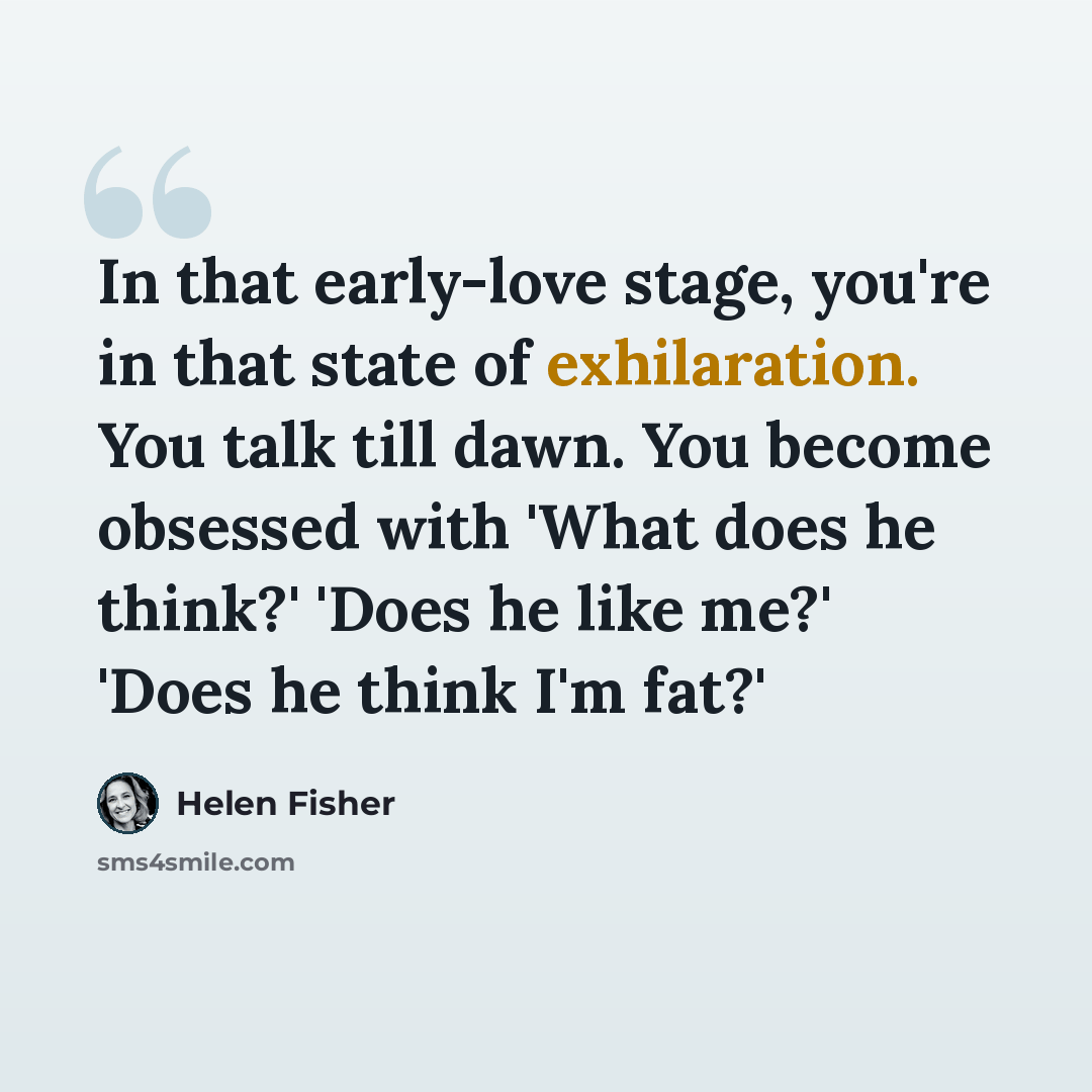 “In that early-love stage, you're in that state of exhilaration. You talk till dawn. You become obsessed with 'What does he think?' 'Does he like me?' 'Does he think I'm fat?'” quote by Helen Fisher