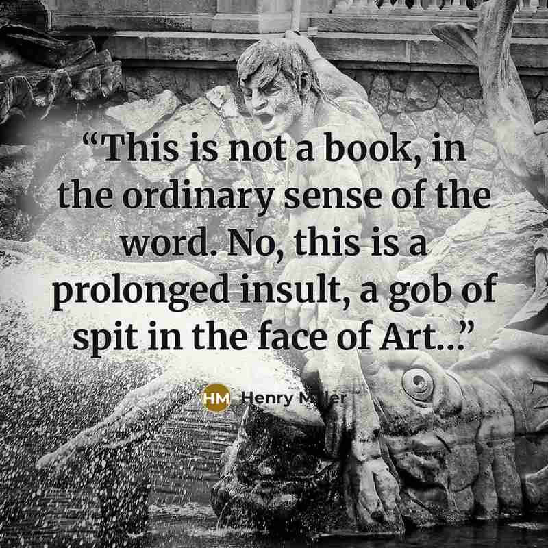 “This is not a book, in the ordinary sense of the word. No, this is a prolonged insult, a gob of spit in the face of Art…” quote by Henry Miller