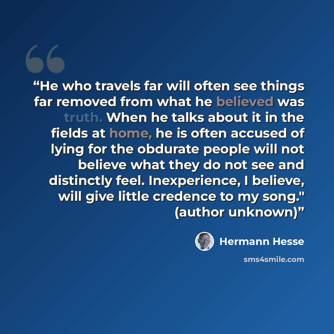 “He who travels far will often see things far removed from what he believed was truth. When he talks about it in the fields at home, he is often accused of lying for the obdurate people will not believe what they do not see and distinctly feel. Inexperience, I believe, will give little credence to…” quote by Hermann Hesse