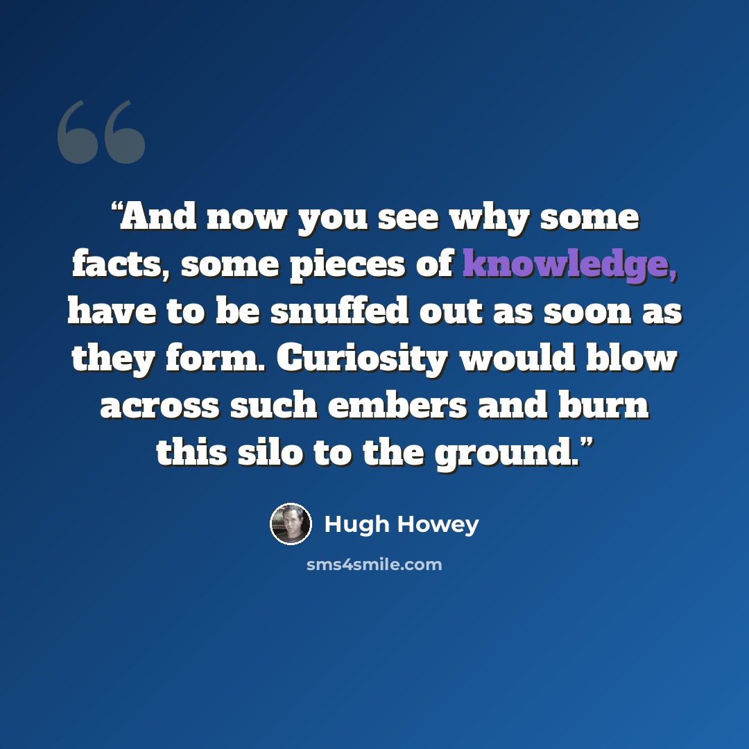 “And now you see why some facts, some pieces of knowledge, have to be snuffed out as soon as they form. Curiosity would blow across such embers and burn this silo to the ground.” quote by Hugh Howey