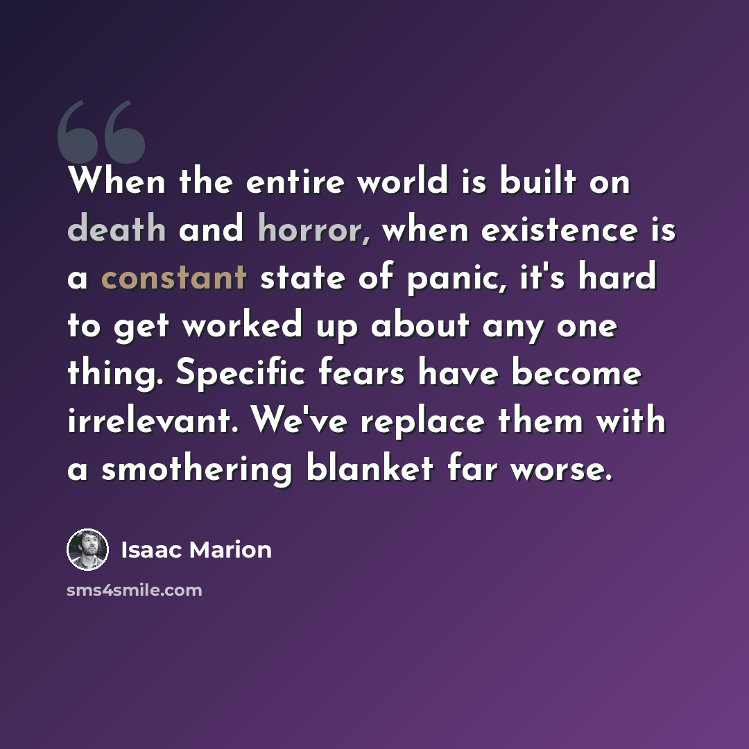“When the entire world is built on death and horror, when existence is a constant state of panic, it's hard to get worked up about any one thing. Specific fears have become irrelevant. We've replace them with a smothering blanket far worse.” quote by Isaac Marion