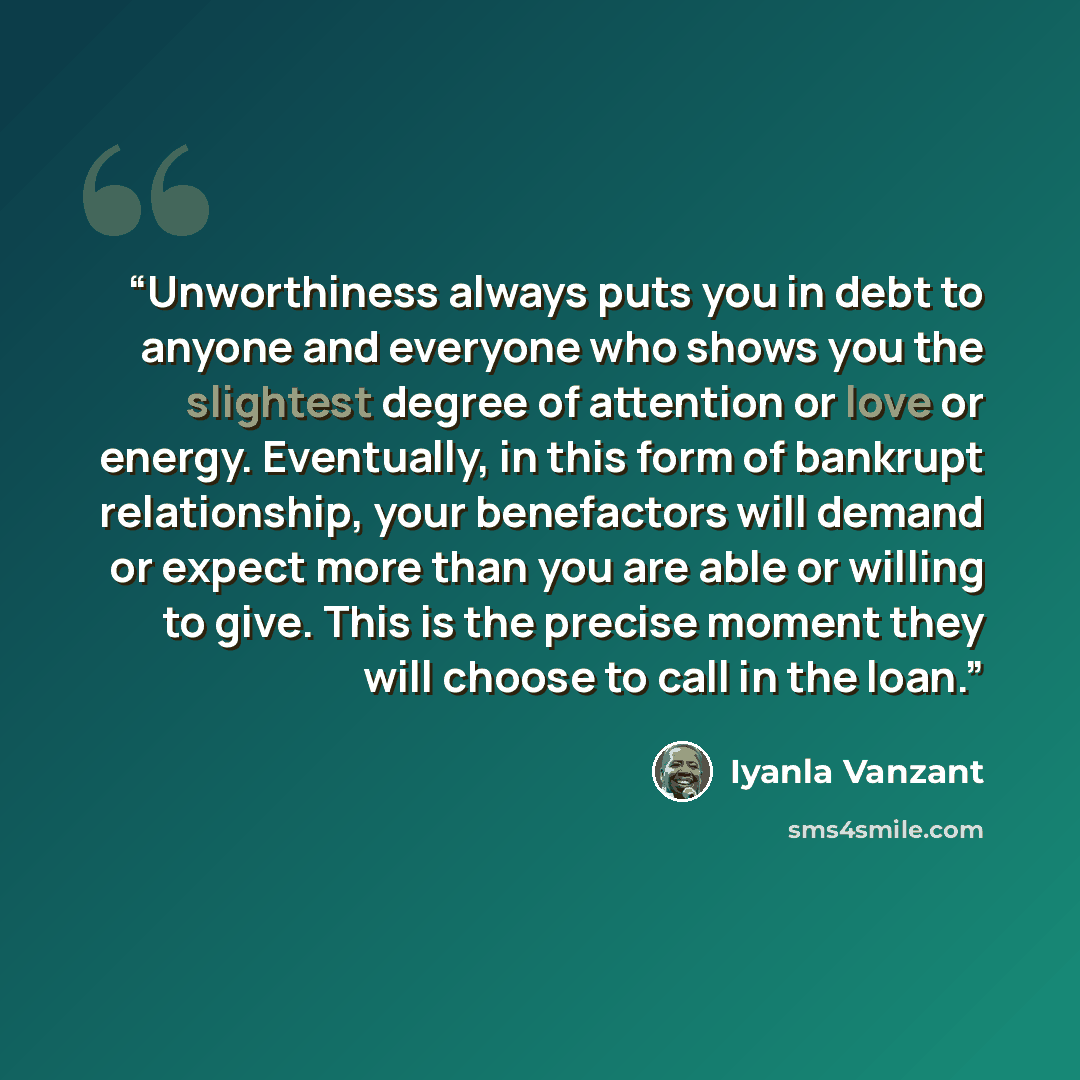 “Unworthiness always puts you in debt to anyone and everyone who shows you the slightest degree of attention or love or energy. Eventually, in this form of bankrupt relationship, your benefactors will demand or expect more than you are able or willing to give. This is the precise moment they will…” quote by Iyanla Vanzant