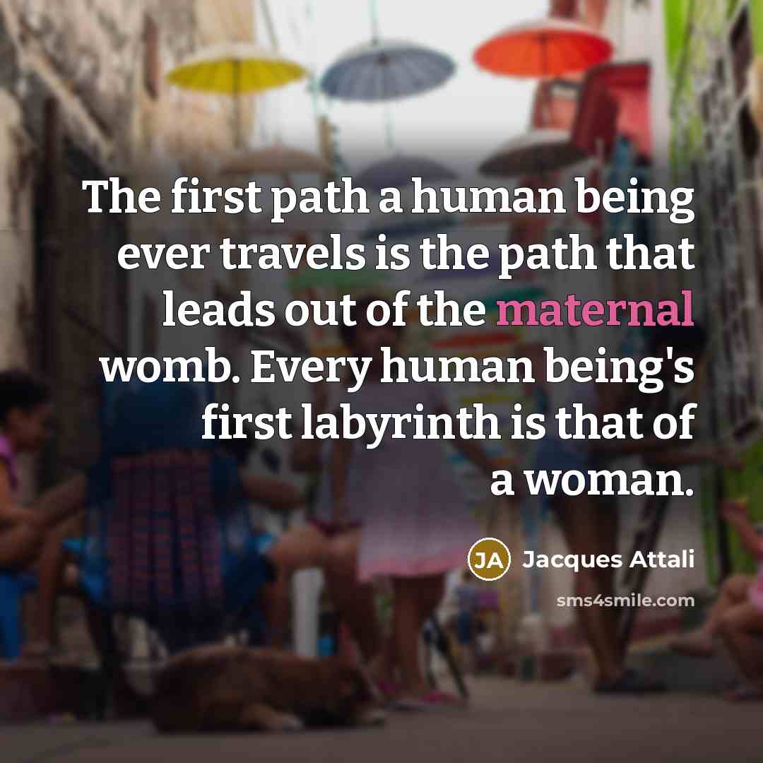 “The first path a human being ever travels is the path that leads out of the maternal womb. Every human being's first labyrinth is that of a woman.” quote by Jacques Attali