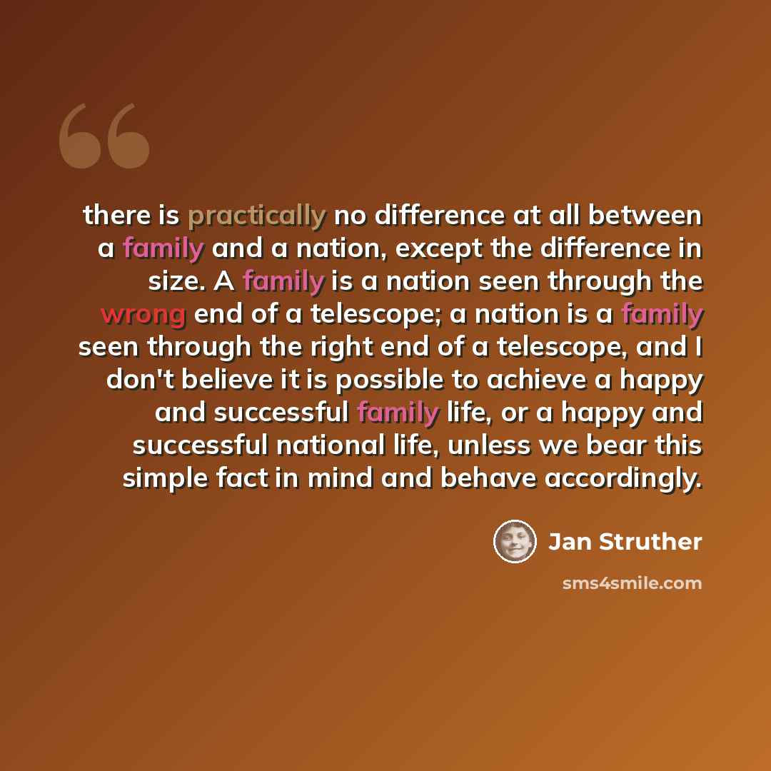 “there is practically no difference at all between a family and a nation, except the difference in size. A family is a nation seen through the wrong end of a telescope; a nation is a family seen through the right end of a telescope, and I don't believe it is possible to achieve a happy and…” quote by Jan Struther