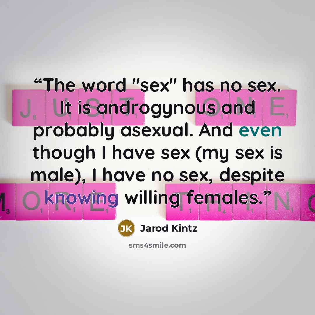 “The word "sex" has no sex. It is androgynous and probably asexual. And even though I have sex (my sex is male), I have no sex, despite knowing willing females.” quote by Jarod Kintz