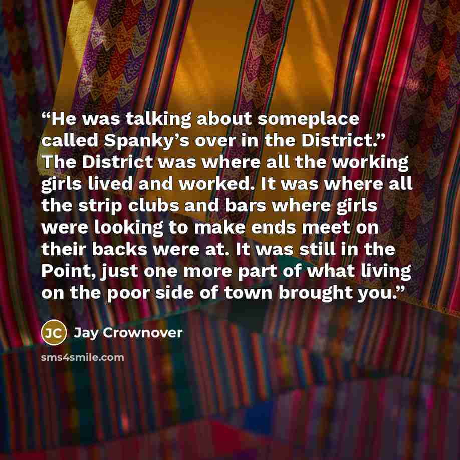 “He was talking about someplace called Spanky’s over in the District.” The District was where all the working girls lived and worked. It was where all the strip clubs and bars where girls were looking to make ends meet on their backs were at. It was still in the Point, just one more part of what…” quote by Jay Crownover