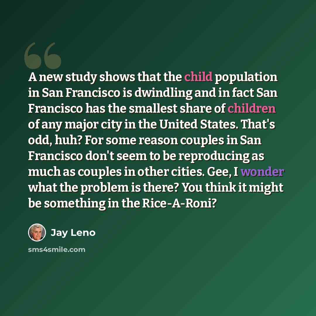 “A new study shows that the child population in San Francisco is dwindling and in fact San Francisco has the smallest share of children of any major city in the United States. That's odd, huh? For some reason couples in San Francisco don't seem to be reproducing as much as couples in other cities…” quote by Jay Leno