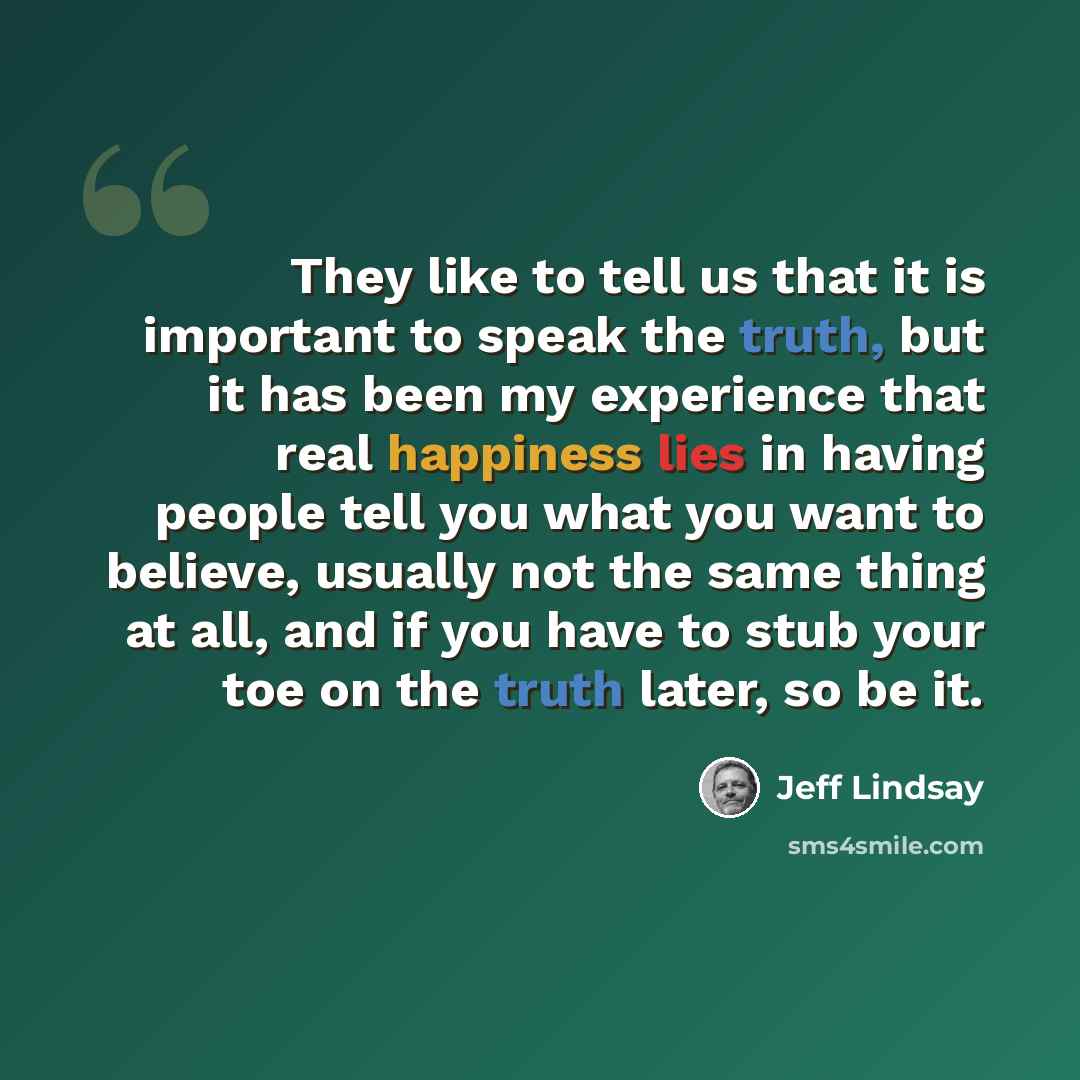 “They like to tell us that it is important to speak the truth, but it has been my experience that real happiness lies in having people tell you what you want to believe, usually not the same thing at all, and if you have to stub your toe on the truth later, so be it.” quote by Jeff Lindsay
