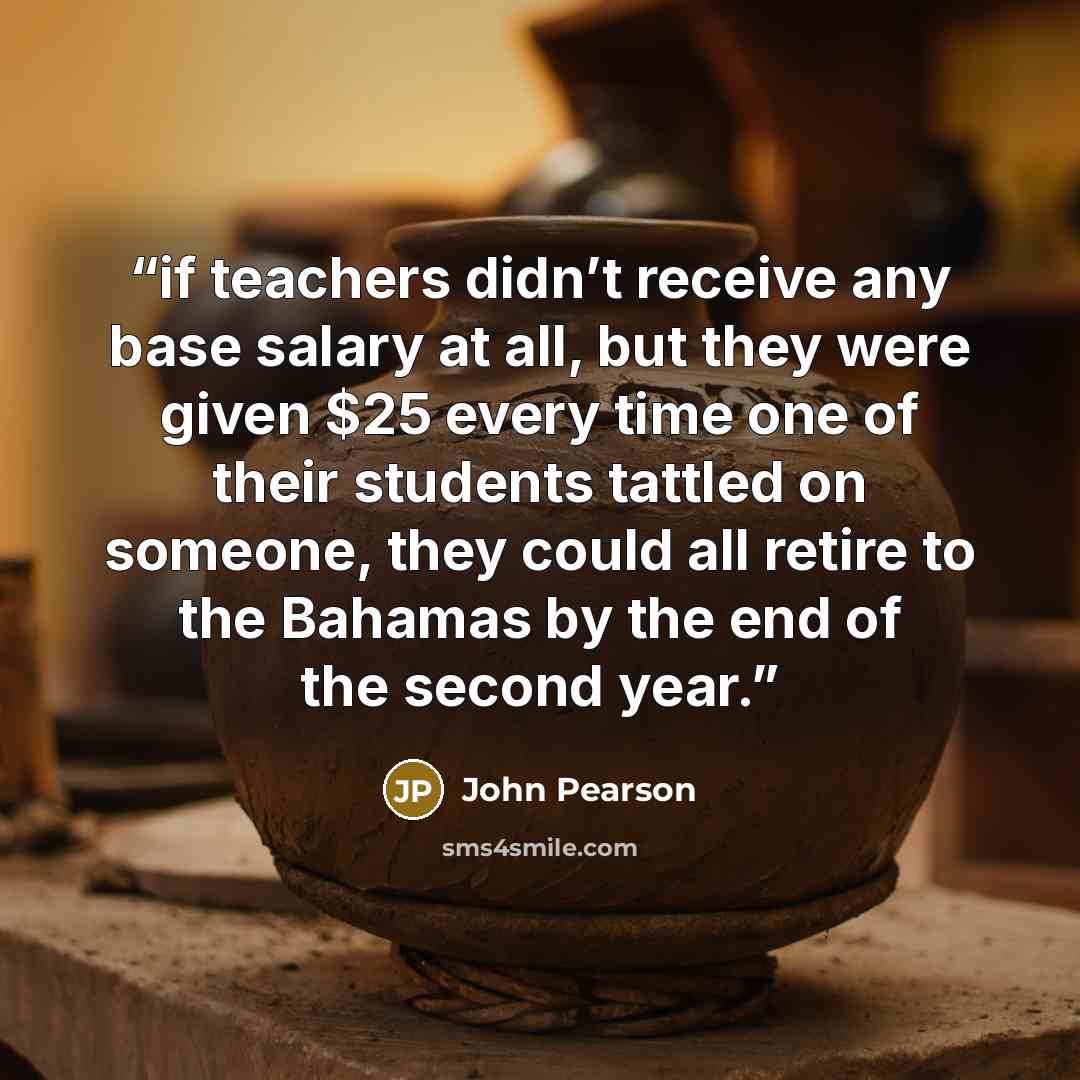 “if teachers didn’t receive any base salary at all, but they were given $25 every time one of their students tattled on someone, they could all retire to the Bahamas by the end of the second year.” quote by John Pearson
