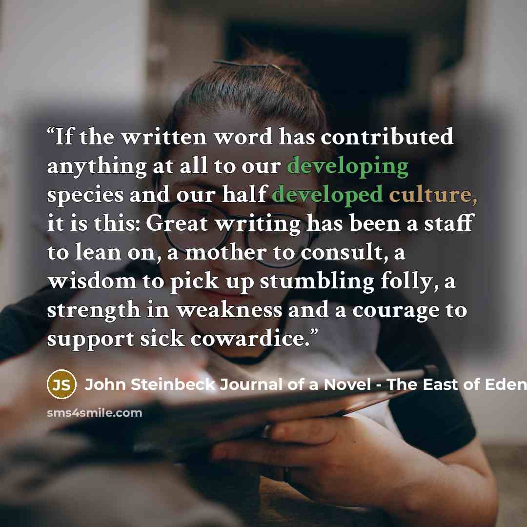 “If the written word has contributed anything at all to our developing species and our half developed culture, it is this: Great writing has been a staff to lean on, a mother to consult, a wisdom to pick up stumbling folly, a strength in weakness and a courage to support sick cowardice.” quote by John Steinbeck Journal of a Novel - The East of Eden Letters