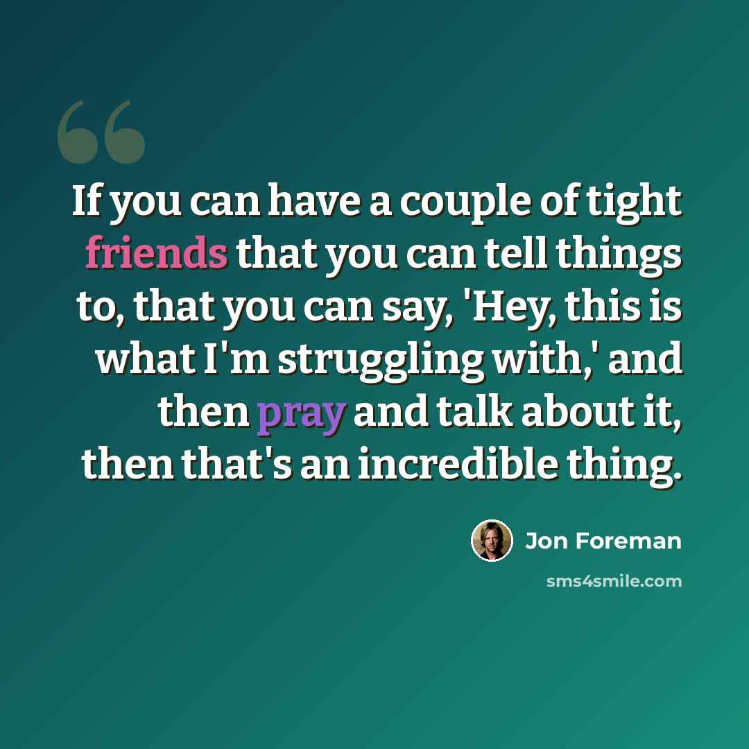 “If you can have a couple of tight friends that you can tell things to, that you can say, 'Hey, this is what I'm struggling with,' and then pray and talk about it, then that's an incredible thing.” quote by Jon Foreman
