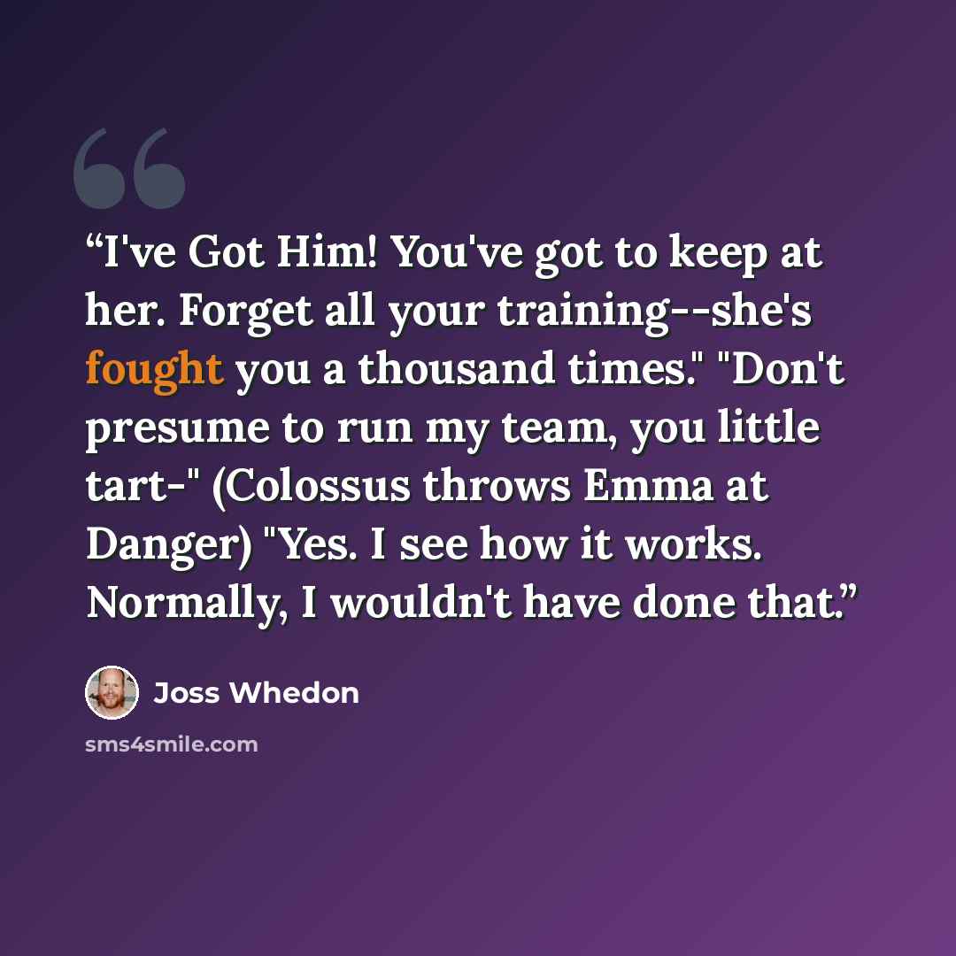 “I've Got Him! You've got to keep at her. Forget all your training--she's fought you a thousand times." "Don't presume to run my team, you little tart-" (Colossus throws Emma at Danger) "Yes. I see how it works. Normally, I wouldn't have done that.” quote by Joss Whedon