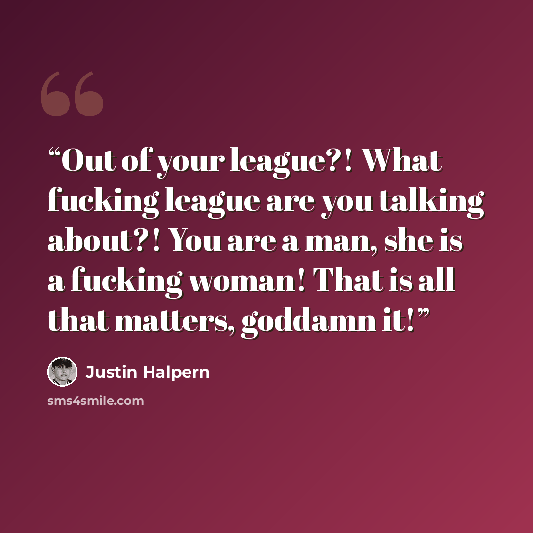 “Out of your league?! What fucking league are you talking about?! You are a man, she is a fucking woman! That is all that matters, goddamn it!” quote by Justin Halpern