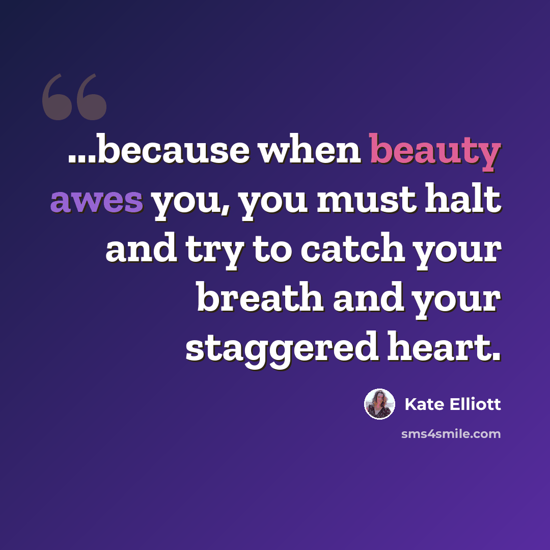 “...because when beauty awes you, you must halt and try to catch your breath and your staggered heart.” quote by Kate Elliott