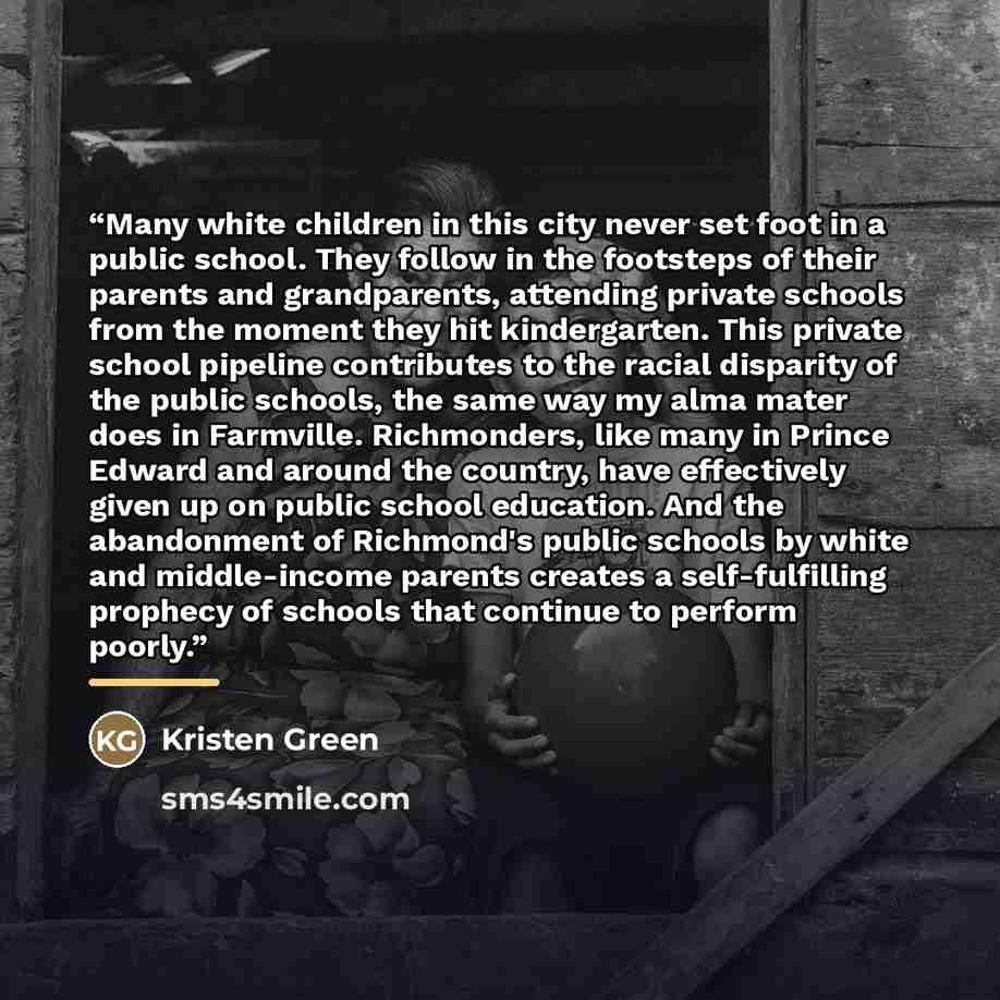 “Many white children in this city never set foot in a public school. They follow in the footsteps of their parents and grandparents, attending private schools from the moment they hit kindergarten. This private school pipeline contributes to the racial disparity of the public schools, the same way…” quote by Kristen Green