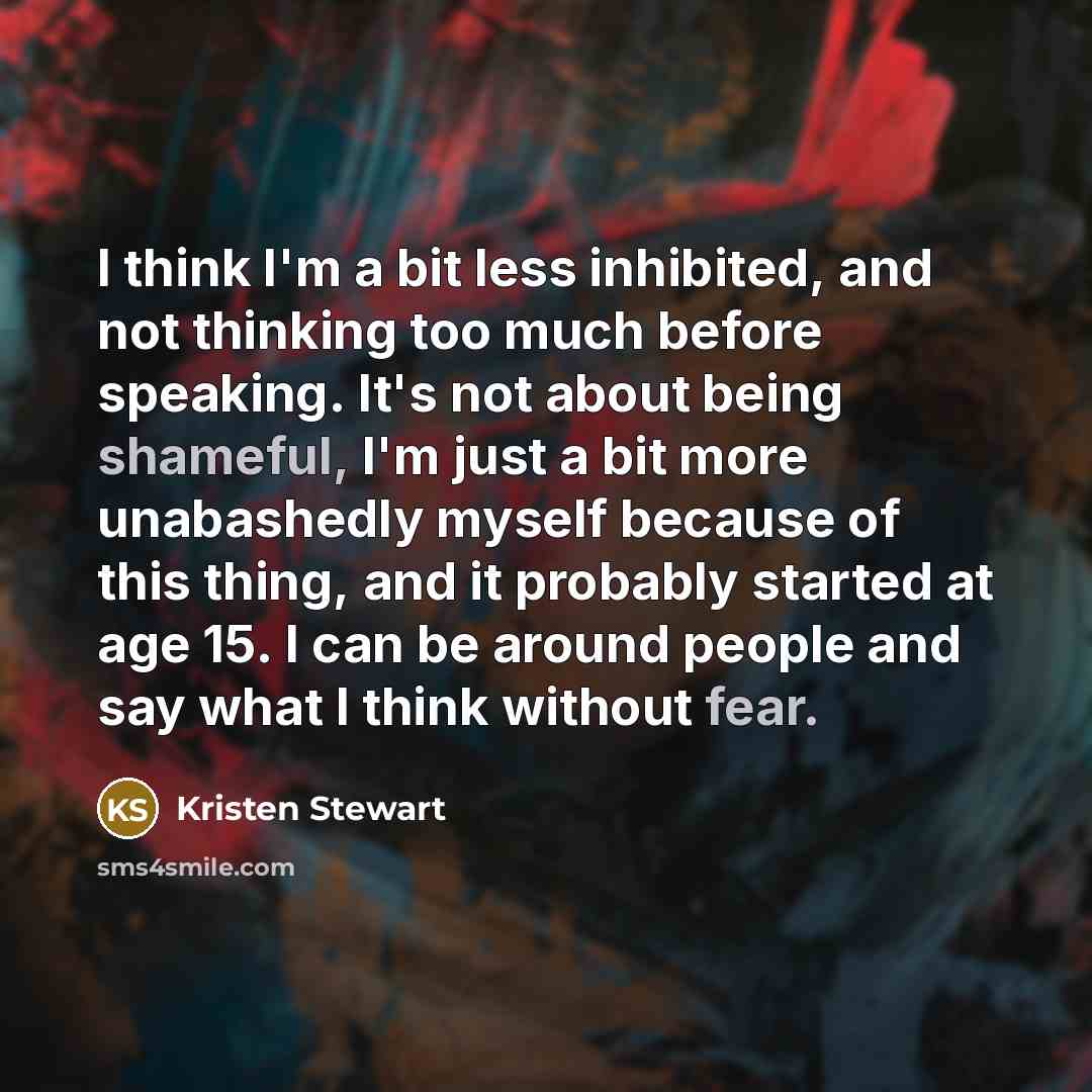 “I think I'm a bit less inhibited, and not thinking too much before speaking. It's not about being shameful, I'm just a bit more unabashedly myself because of this thing, and it probably started at age 15. I can be around people and say what I think without fear.” quote by Kristen Stewart