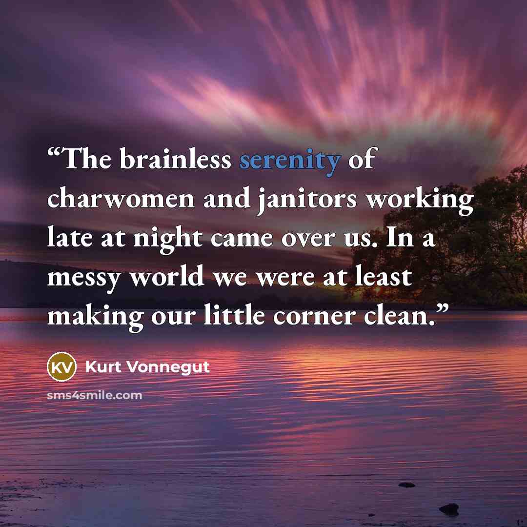 “The brainless serenity of charwomen and janitors working late at night came over us. In a messy world we were at least making our little corner clean.” quote by Kurt Vonnegut