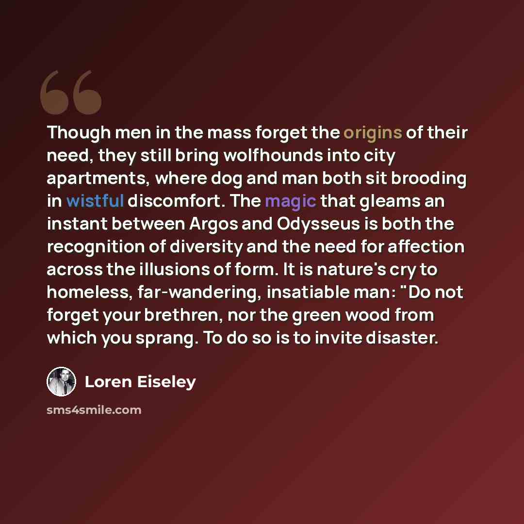 “Though men in the mass forget the origins of their need, they still bring wolfhounds into city apartments, where dog and man both sit brooding in wistful discomfort. The magic that gleams an instant between Argos and Odysseus is both the recognition of diversity and the need for affection across…” quote by Loren Eiseley