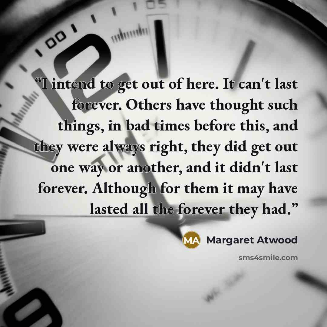“I intend to get out of here. It can't last forever. Others have thought such things, in bad times before this, and they were always right, they did get out one way or another, and it didn't last forever. Although for them it may have lasted all the forever they had.” quote by Margaret Atwood