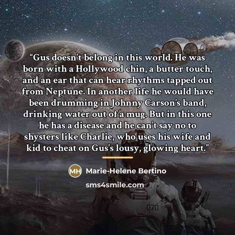 “Gus doesn’t belong in this world. He was born with a Hollywood chin, a butter touch, and an ear that can hear rhythms tapped out from Neptune. In another life he would have been drumming in Johnny Carson’s band, drinking water out of a mug. But in this one he has a disease and he can’t say no to…” quote by Marie-Helene Bertino