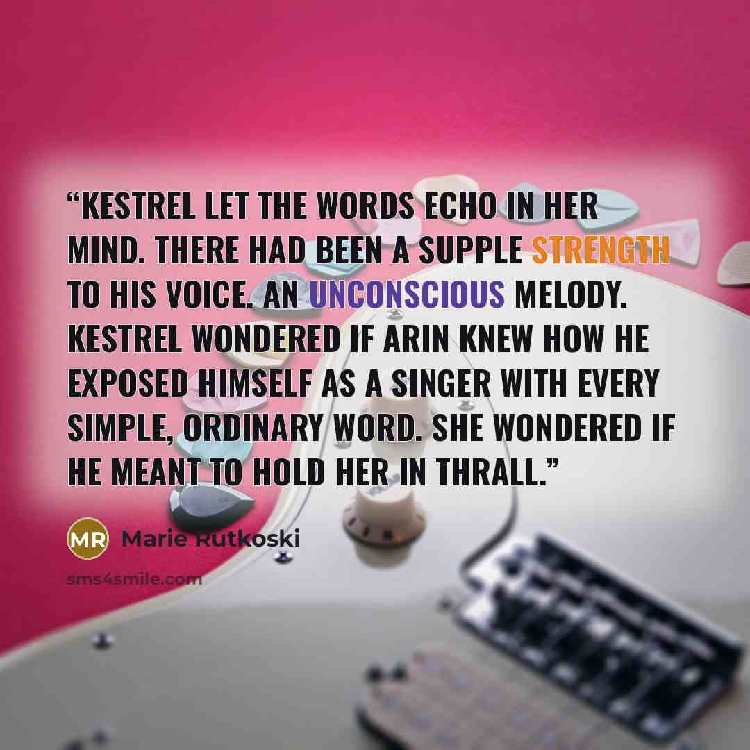“Kestrel let the words echo in her mind. There had been a supple strength to his voice. An unconscious melody. Kestrel wondered if Arin knew how he exposed himself as a singer with every simple, ordinary word. She wondered if he meant to hold her in thrall.” quote by Marie Rutkoski