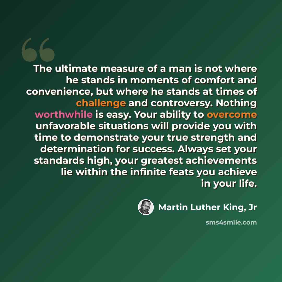 “The ultimate measure of a man is not where he stands in moments of comfort and convenience, but where he stands at times of challenge and controversy. Nothing worthwhile is easy. Your ability to overcome unfavorable situations will provide you with time to demonstrate your true strength and…” quote by Martin Luther King, Jr