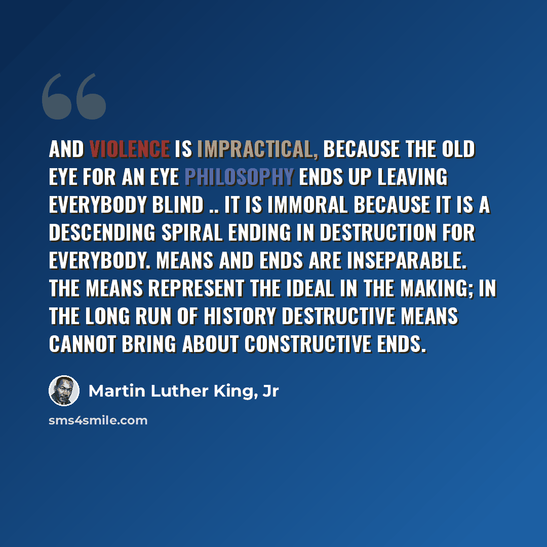 “And violence is impractical, because the old eye for an eye philosophy ends up leaving everybody blind .. It is immoral because it is a descending spiral ending in destruction for everybody. Means and ends are inseparable. The means represent the ideal in the making; in the long run of history…” quote by Martin Luther King, Jr