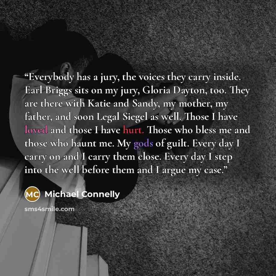 “Everybody has a jury, the voices they carry inside. Earl Briggs sits on my jury, Gloria Dayton, too. They are there with Katie and Sandy, my mother, my father, and soon Legal Siegel as well. Those I have loved and those I have hurt. Those who bless me and those who haunt me. My gods of guilt…” quote by Michael Connelly