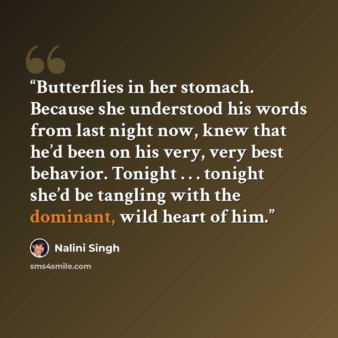 “Butterflies in her stomach. Because she understood his words from last night now, knew that he’d been on his very, very best behavior. Tonight . . . tonight she’d be tangling with the dominant, wild heart of him.” quote by Nalini Singh