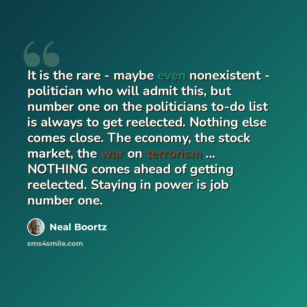 “It is the rare - maybe even nonexistent - politician who will admit this, but number one on the politicians to-do list is always to get reelected. Nothing else comes close. The economy, the stock market, the war on terrorism ... NOTHING comes ahead of getting reelected. Staying in power is job…” quote by Neal Boortz