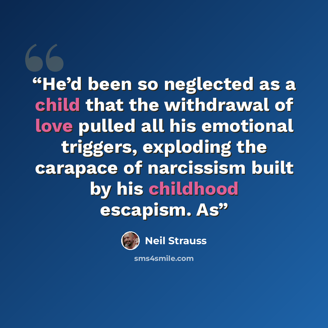 “He’d been so neglected as a child that the withdrawal of love pulled all his emotional triggers, exploding the carapace of narcissism built by his childhood escapism. As” quote by Neil Strauss