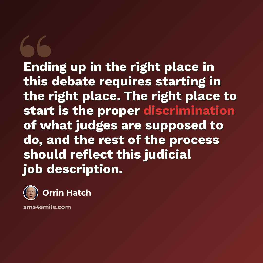 “Ending up in the right place in this debate requires starting in the right place. The right place to start is the proper discrimination of what judges are supposed to do, and the rest of the process should reflect this judicial job description.” quote by Orrin Hatch