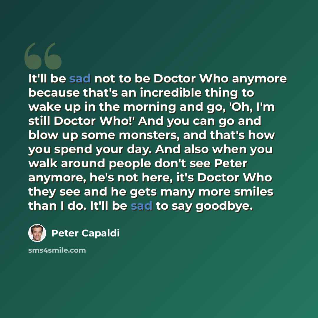“It'll be sad not to be Doctor Who anymore because that's an incredible thing to wake up in the morning and go, 'Oh, I'm still Doctor Who!' And you can go and blow up some monsters, and that's how you spend your day. And also when you walk around people don't see Peter anymore, he's not here, it's…” quote by Peter Capaldi