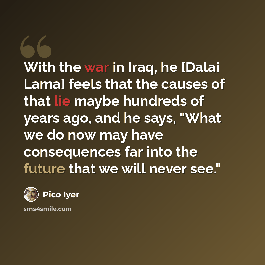 “With the war in Iraq, he [Dalai Lama] feels that the causes of that lie maybe hundreds of years ago, and he says, "What we do now may have consequences far into the future that we will never see."” quote by Pico Iyer