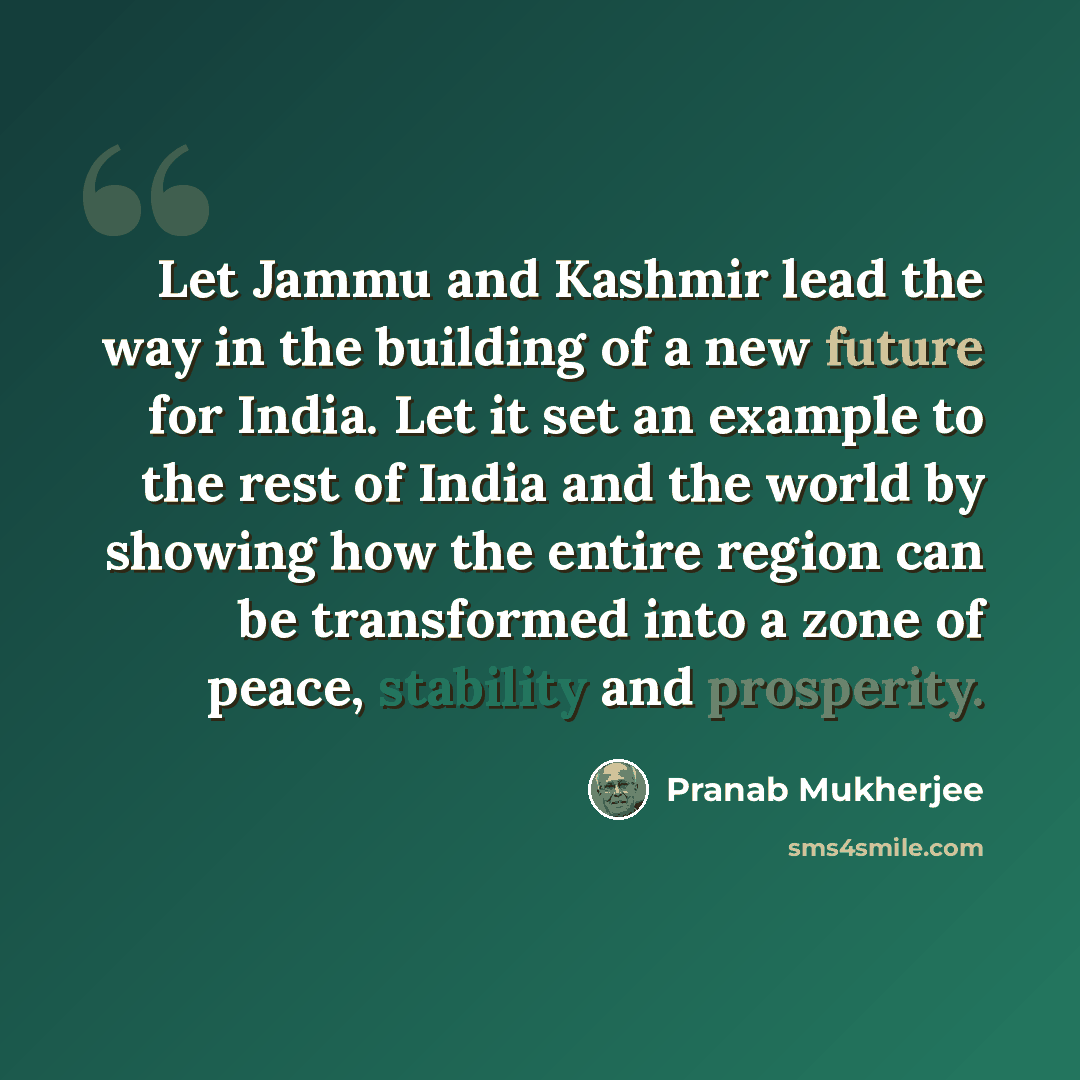 “Let Jammu and Kashmir lead the way in the building of a new future for India. Let it set an example to the rest of India and the world by showing how the entire region can be transformed into a zone of peace, stability and prosperity.” quote by Pranab Mukherjee