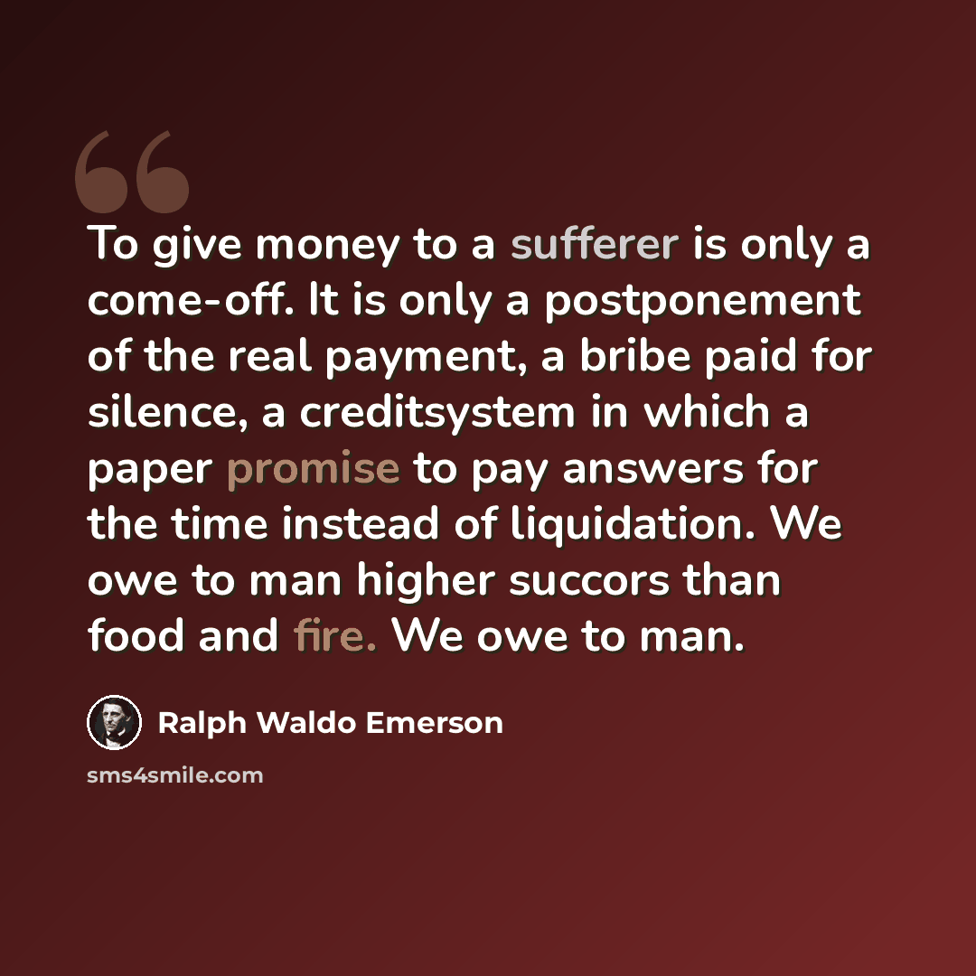 “To give money to a sufferer is only a come-off. It is only a postponement of the real payment, a bribe paid for silence, a creditsystem in which a paper promise to pay answers for the time instead of liquidation. We owe to man higher succors than food and fire. We owe to man.” quote by Ralph Waldo Emerson